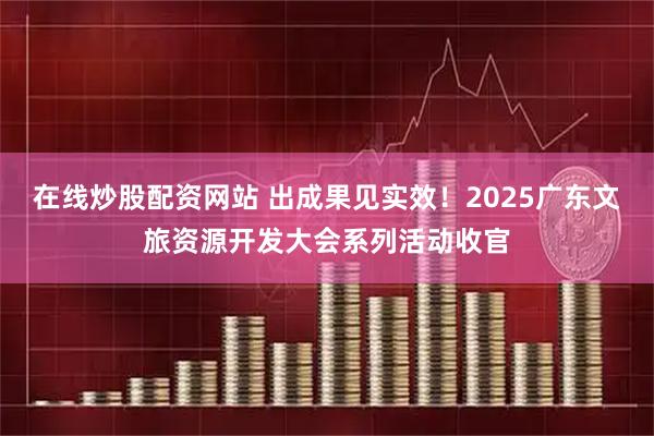 在线炒股配资网站 出成果见实效！2025广东文旅资源开发大会系列活动收官