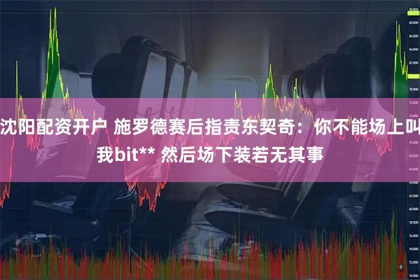 沈阳配资开户 施罗德赛后指责东契奇：你不能场上叫我bit** 然后场下装若无其事
