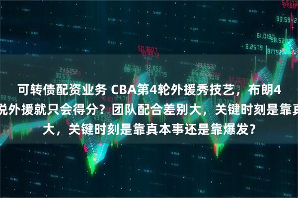 可转债配资业务 CBA第4轮外援秀技艺，布朗41分硬杀上海，谁说外援就只会得分？团队配合差别大，关键时刻是靠真本事还是靠爆发？