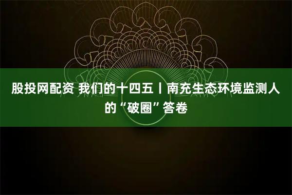 股投网配资 我们的十四五丨南充生态环境监测人的“破圈”答卷