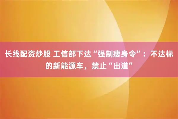 长线配资炒股 工信部下达“强制瘦身令”：不达标的新能源车，禁止“出道”