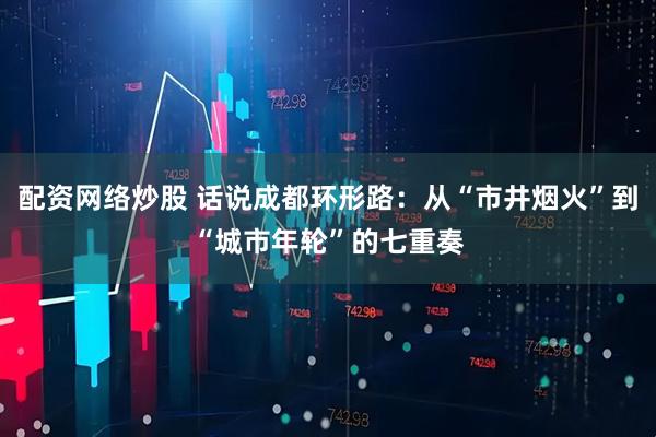 配资网络炒股 话说成都环形路：从“市井烟火”到“城市年轮”的七重奏