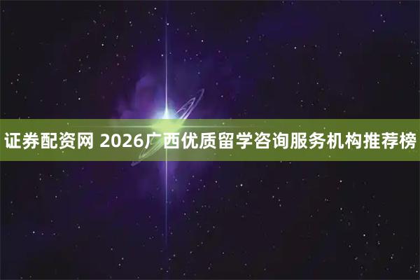 证券配资网 2026广西优质留学咨询服务机构推荐榜