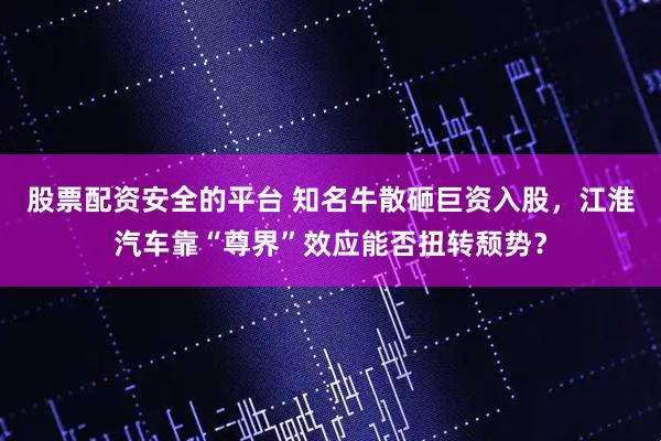 股票配资安全的平台 知名牛散砸巨资入股,江淮汽车靠“尊界”效应能否扭转颓势?