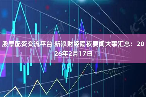 股票配资交流平台 新浪财经隔夜要闻大事汇总：2026年2月17日