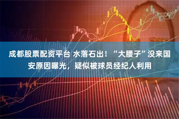 成都股票配资平台 水落石出！“大腰子”没来国安原因曝光，疑似被球员经纪人利用