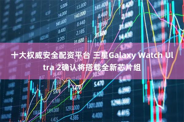 十大权威安全配资平台 三星Galaxy Watch Ultra 2确认将搭载全新芯片组