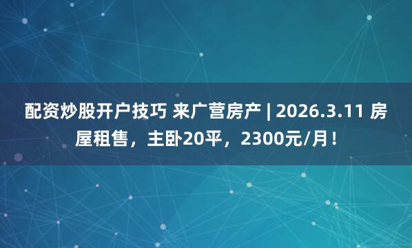 配资炒股开户技巧 来广营房产 | 2026.3.11 房屋租售，主卧20平，2300元/月！
