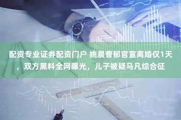 配资专业证券配资门户 姚晨曹郁官宣离婚仅1天，双方黑料全网曝光，儿子被疑马凡综合征