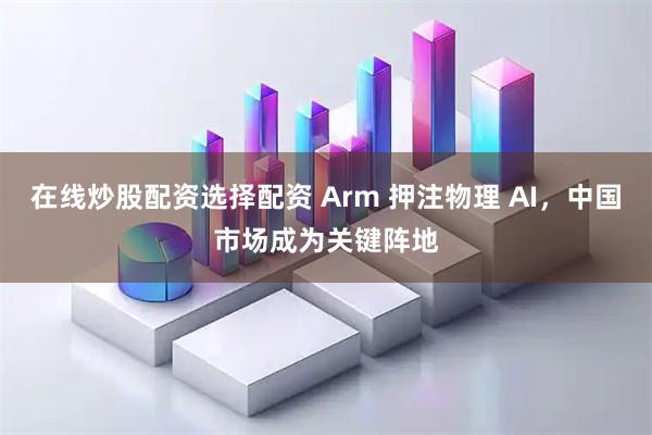 在线炒股配资选择配资 Arm 押注物理 AI,中国市场成为关键阵地