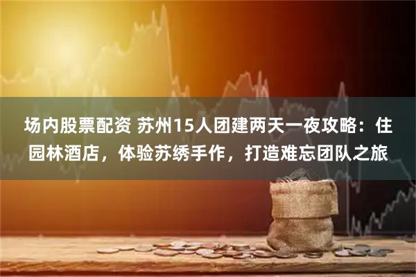 场内股票配资 苏州15人团建两天一夜攻略：住园林酒店，体验苏绣手作，打造难忘团队之旅