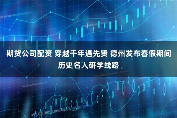 期货公司配资 穿越千年遇先贤 德州发布春假期间历史名人研学线路