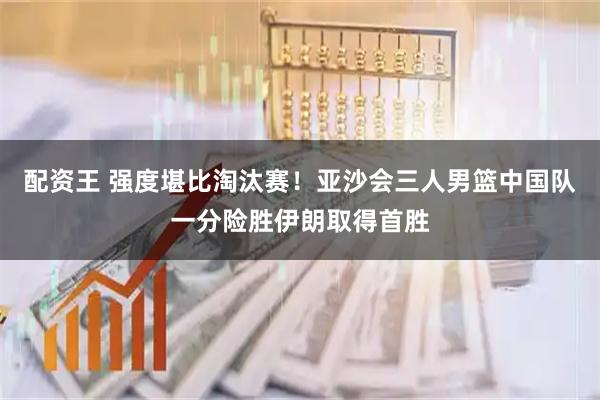 配资王 强度堪比淘汰赛!亚沙会三人男篮中国队一分险胜伊朗取得首胜