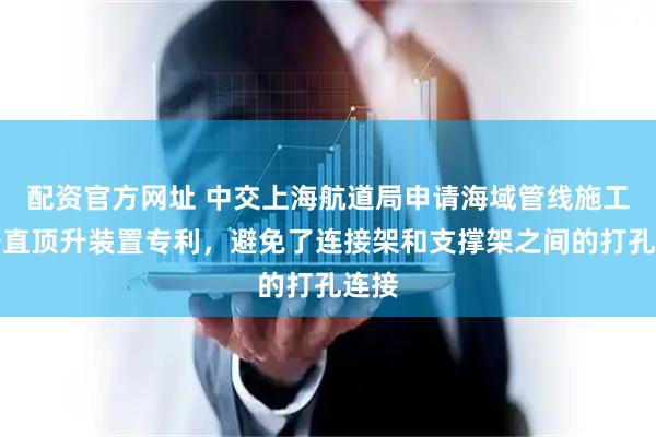 配资官方网址 中交上海航道局申请海域管线施工用垂直顶升装置专利，避免了连接架和支撑架之间的打孔连接