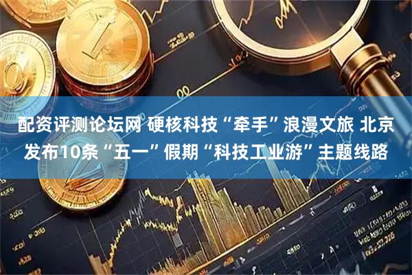 配资评测论坛网 硬核科技“牵手”浪漫文旅 北京发布10条“五一”假期“科技工业游”主题线路