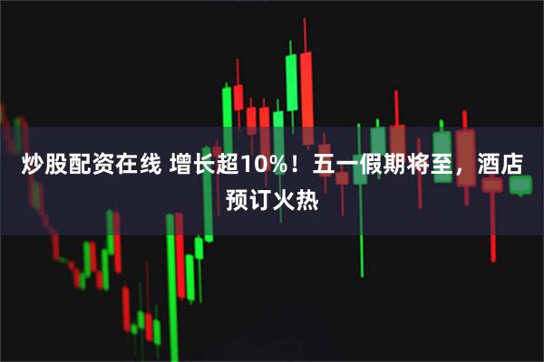 炒股配资在线 增长超10%！五一假期将至，酒店预订火热